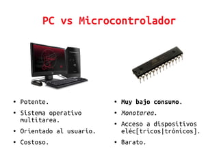 PC vs Microcontrolador
● Muy bajo consumo.
● Monotarea.
● Acceso a dispositivos
eléc[tricos|trónicos].
● Barato.
● Potente.
● Sistema operativo
multitarea.
● Orientado al usuario.
● Costoso.
 
