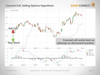 Covered Call, Selling Options Hypothesis
November-2017 QuantConnect – Risk Control with Trailing Stops and Options Page 16
Buy Stock
Sell Call
Covered call works best on
sideways or downward markets.
 