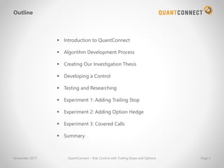 November-2017 QuantConnect – Risk Control with Trailing Stops and Options Page 2
Outline
▪ Introduction to QuantConnect
▪ Algorithm Development Process
▪ Creating Our Investigation Thesis
▪ Developing a Control
▪ Testing and Researching
▪ Experiment 1: Adding Trailing Stop
▪ Experiment 2: Adding Option Hedge
▪ Experiment 3: Covered Calls
▪ Summary
 