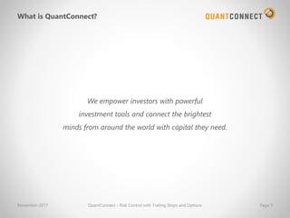 What is QuantConnect?
We empower investors with powerful
investment tools and connect the brightest
minds from around the world with capital they need.
November-2017 QuantConnect – Risk Control with Trailing Stops and Options Page 3
 