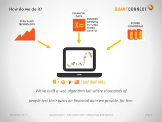 We’ve built a web algorithm lab where thousands of
people test their ideas on financial data we provide; for free.
LEAN ALGO
TECHNOLOGY
FINANCIAL
DATA
POWER
COMPUTING
How do we do it?
November-2017 QuantConnect – Risk Control with Trailing Stops and Options Page 6
EQUITIES
OPTIONS
FUTURES
FOREX
CRYPTO
 