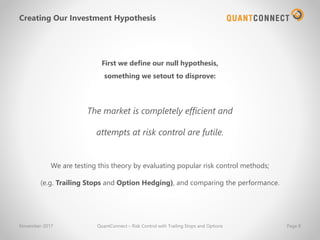 Creating Our Investment Hypothesis
First we define our null hypothesis,
something we setout to disprove:
The market is completely efficient and
attempts at risk control are futile.
November-2017 QuantConnect – Risk Control with Trailing Stops and Options Page 8
We are testing this theory by evaluating popular risk control methods;
(e.g. Trailing Stops and Option Hedging), and comparing the performance.
 