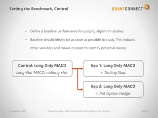 Setting the Benchmark, Control
November-2017 QuantConnect – Risk Control with Trailing Stops and Options Page 9
• Define a baseline performance for judging algorithm studies.
• Baseline should ideally be as close as possible to study. This reduces
other variables and makes it easier to identify potential causes.
Control: Long Only MACD
Long-Flat MACD; nothing else.
Exp 1: Long Only MACD
+ Trailing Stop.
Exp 2: Long Only MACD
+ Put Option Hedge.
 