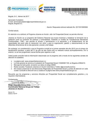 DIRECCIÓN DE TRANSFERENCIAS MONETARIAS CONDICIONADAS
Conmutador (57 1) 5960800- Carrera 13 No. 60-67 – Código Postal 10231 * Bogotá D.C. – Colombia
www.prosperidadsocial.gov.co
  
Al contestar por favor cite estos datos:
Radicado No.: 20173200160161
Fecha: 2/20/2017 3:35:39 PM
Bogotá, D.C., febrero de 2017
Apreciado Ciudadano
E-mail: servicioalciudadano@prosperidadsocial.gov.co
Bogotá, Bogotá D.C.
Asunto: Respuesta solicitud radicado No. 20172010065962
Cordial saludo,
En atención a su solicitud, el Programa Jóvenes en Acción -JeA- de Prosperidad Social, se permite informar:
Jóvenes en Acción es un programa del Gobierno Nacional que busca incentivar y fortalecer la formación de la
población joven en condición de pobreza y vulnerabilidad, mediante un modelo de Transferencias Monetarias
Condicionadas –TMC-, que permita el acceso y permanencia a la educación y el fortalecimiento de las
capacidades del joven para la interacción con otros y para la organización, gestión y relacionamiento en las
diferentes dimensiones de la vida (personal y social) y del trabajo.
Sin embargo, en consideración a que el Programa cumplió en el primer semestre del año 2015 con el número de
beneficiarios previstos, a partir del 31 de julio de ese mismo año no realizará nuevos acompañamientos. Por lo
anterior, no se han programado nuevas fechas para registros a JeA.
Usted puede consultar toda la información relacionada con el programa JeA a través de los siguientes canales de
atención al ciudadano:
• La página web: www.prosperidadsocial.gov.co
• La línea gratuita de servicio al ciudadano de Prosperidad Social: 018000951100, en Bogotá al 5954410.
• Mensaje de texto gratis: enviando sus datos al código 85594.
• Redes sociales: Facebook (Jóvenes en Acción Colombia) o Twitter (@jovenesAccionCo).
• De manera presencial en las Direcciones Regionales de Prosperidad Social y puntos de atención en cada
ciudad. Consulte la dirección de su ciudad en la página web www.prosperidadsocial.gov.co
Recuerde que los programas y servicios ofrecidos por Prosperidad Social son completamente gratuitos y no
requieren intermediarios.
Cordialmente,
Diego Alejandro Ochoa Ortiz
Coordinador Nacional Grupo de Trabajo
Jóvenes en Acción
Revisó: FA
Elaboró: NV/YP
 