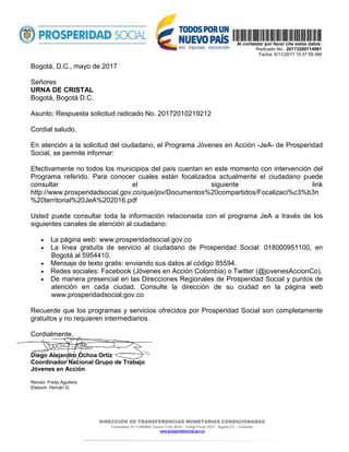 DIRECCIÓN DE TRANSFERENCIAS MONETARIAS CONDICIONADAS
Conmutador (57 1) 5960800- Carrera 13 No. 60-67 – Código Postal 10231 * Bogotá D.C. – Colombia
www.prosperidadsocial.gov.co
  
Al contestar por favor cite estos datos:
Radicado No.: 20173200714981
Fecha: 5/11/2017 10:37:59 AM
Bogotá, D.C., mayo de 2017
Señores
URNA DE CRISTAL
Bogotá, Bogotá D.C.
Asunto: Respuesta solicitud radicado No. 20172010219212
Cordial saludo,
En atención a la solicitud del ciudadano, el Programa Jóvenes en Acción -JeA- de Prosperidad
Social, se permite informar:
Efectivamente no todos los municipios del país cuentan en este momento con intervención del
Programa referido. Para conocer cuales están focalizados actualmente el ciudadano puede
consultar el siguiente link
http://www.prosperidadsocial.gov.co/que/jov/Documentos%20compartidos/Focalizaci%c3%b3n
%20territorial%20JeA%202016.pdf
Usted puede consultar toda la información relacionada con el programa JeA a través de los
siguientes canales de atención al ciudadano:
• La página web: www.prosperidadsocial.gov.co
• La línea gratuita de servicio al ciudadano de Prosperidad Social: 018000951100, en
Bogotá al 5954410.
• Mensaje de texto gratis: enviando sus datos al código 85594.
• Redes sociales: Facebook (Jóvenes en Acción Colombia) o Twitter (@jovenesAccionCo).
• De manera presencial en las Direcciones Regionales de Prosperidad Social y puntos de
atención en cada ciudad. Consulte la dirección de su ciudad en la página web
www.prosperidadsocial.gov.co
Recuerde que los programas y servicios ofrecidos por Prosperidad Social son completamente
gratuitos y no requieren intermediarios.
Cordialmente,
Diego Alejandro Ochoa Ortiz
Coordinador Nacional Grupo de Trabajo
Jóvenes en Acción
Revisó: Fredy Aguilera
Elaboró: Hernán G.
 