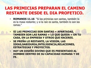 LAS PRIMICIAS PREPARAN EL CAMINO
RESTANTE DESDE EL DIA PROFETICO.
• ROMANOS 11.16 “Si las primicias son santas, también lo
es la masa restante; y si la raíz es santa, también lo son las
ramas.”
• SI LAS PRIMICIAS SON SANTAS = APARTADAS,
TAMBIEN SON LAS RAMAS = LO QUE QUEDA = EN TU
CASA, EN LA EMPRESA Y OTROS QUE HACERES.
• SE PREÑA LO RESTANTE, LA VISION, LAS
IDEAS,SABIDURIA,INTELIGENCIA,RELACIONES,
ESTRATEGIAS Y PROYECTOS.
• HAY UN DISEÑO DIVINO QUE ES PRESENTADO AL
HOMBRE DENTRO DE SU CAPACIDAD HUMANA Y DE
FE.
 