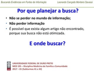 Buscando Evidências em Fontes de Informação Leonardo Cançado Monteiro Savassi
UNIVERSIDADE FEDERAL DE OURO PRETO
MED 195 – Disciplina Medicina de Família e Comunidade
2017 – 01 (Subturmas 41 e 42)
Por que planejar a busca?
• Não se perder no mundo de informação;
• Não perder informação
• É possível que exista algum artigo não encontrado,
porque sua busca não está otimizada.
E onde buscar?
 
