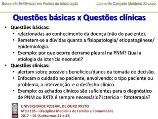Buscando Evidências em Fontes de Informação Leonardo Cançado Monteiro Savassi
UNIVERSIDADE FEDERAL DE OURO PRETO
MED 195 – Disciplina Medicina de Família e Comunidade
2017 – 01 (Subturmas 41 e 42)
Questões básicas x Questões clínicas
• Questões básicas:
• relacionadas ao conhecimento da doença (não do paciente).
• Remetem-se a dúvidas quanto a fisiopatologia/ etiopatogênese/
epidemiologia.
• Exemplo: por que ocorre derrame pleural na PNM? Qual a
etiologia da icterícia neonatal?
• Questões clínicas:
• alertam sobre possíveis benefícios/danos da tomada de decisão.
• Enfocam o cuidado ao paciente, envolvendo: o tipo paciente ou
problema; a intervenção e o desfecho clínico.
• Exemplo: os achados clínicos são suficientes para o diagnóstico
de PNM ou RXTX é sempre necessário? Icterícia = fototerapia?
 
