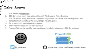 Take Aways
1. SQL Server is everywhere
2. SQL Server has many trust relationships with Windows and Active Directory
3. SQL Server has many default and common configurations that can be exploited to gain access
4. Tons of domain users have the ability to login into SQL Server
5. Service accounts have sysadmin privileges
6. Shared service accounts can be dangerous
7. PowerUpSQL can be used for basic auditing and exploiting of common SQL Server issues
@_nullbind https://github.com/netspi/PowerUpSQL
 