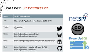Speaker Information
Name: Scott Sutherland
Job: Network & Application Pentester @ NetSPI
Twitter: @_nullbind
Slides: http://slideshare.net/nullbind
http://slideshare.net/netspi
Blogs: https://blog.netspi.com/author/scott-sutherland/
Code: https://github.com/netspi/PowerUpSQL
https://github.com/nullbind
 
