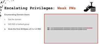 Escalating Privileges: Weak PWs
Enumerating Domain Users
1. Get the domain
2. GID RID of default group
3. Grab the first 48 Bytes of the full RID
RID = 0x0105000000000005150000009CC30DD479441EDEB31027D000020000
SID = 0x0105000000000005150000009CC30DD479441EDEB31027D0
 