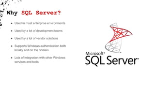 Why SQL Server?
● Used in most enterprise environments
● Used by a lot of development teams
● Used by a lot of vendor solutions
● Supports Windows authentication both
locally and on the domain
● Lots of integration with other Windows
services and tools
 