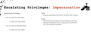 Impersonate Privilege
• Can be used at server layer
o EXECUTE AS LOGIN
• Can be used at database layer
o EXECUTE AS USER
Pros
• Execute queries/commands in another user context
Cons
• Commands and queries are not limited in any way
• Requires database to be configured as trustworthy
for OS command execution
Escalating Privileges: Impersonation
 