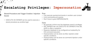 Stored Procedure and Trigger Creation / Injection
Issues
• EXECUTE AS OWNER can be used to execute a
stored procedure as another login
Pros
• Can execute queries/commands in another user context
• Limit commands and queries
• Don’t have to grant IMPERSONATE
Cons
• No granular control over the database owner’s privileges
• DB_OWNER role can EXECUTE AS OWNER of the DB,
which is often a sysadmin
• Requires database to be configured as trustworthy for
OS command execution
• Impersonation can be done via SQL injection under
specific conditions
• Impersonation can be done via command injection under
specific conditions
Escalating Privileges: Impersonation
 