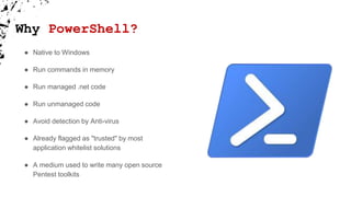Why PowerShell?
● Native to Windows
● Run commands in memory
● Run managed .net code
● Run unmanaged code
● Avoid detection by Anti-virus
● Already flagged as "trusted" by most
application whitelist solutions
● A medium used to write many open source
Pentest toolkits
 