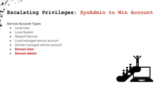 Service Account Types
● Local User
● Local System
● Network Service
● Local managed service account
● Domain managed service account
● Domain User
● Domain Admin
Escalating Privileges: SysAdmin to Win Account
 