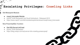 Escalating Privileges: Crawling Links
Old Metasploit Module
● mssql_linkcrawler Module
● Author: Antti Rantasaari and Scott Sutherland - Released 2012
● https://www.rapid7.com/db/modules/exploit/windows/mssql/mssql_linkcrawler
New PowerUpSQL Function
● Get-SQLServerLinkCrawl
● Author: Antti Rantasaari
● https://blog.netspi.com/sql-server-link-crawling-powerupsql/
 
