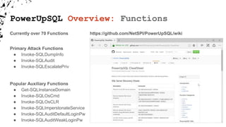 PowerUpSQL Overview: Functions
Primary Attack Functions
● Invoke-SQLDumpInfo
● Invoke-SQLAudit
● Invoke-SQLEscalatePriv
Popular Auxiliary Functions
● Get-SQLInstanceDomain
● Invoke-SQLOsCmd
● Invoke-SQLOsCLR
● Invoke-SQLImperstonateService
● Invoke-SQLAuditDefaultLoginPw
● Invoke-SQLAuditWeakLoginPw
https://github.com/NetSPI/PowerUpSQL/wikiCurrently over 70 Functions
 