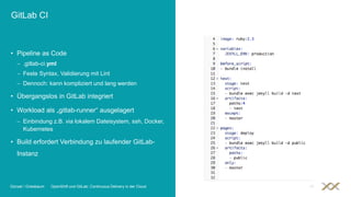 GitLab CI
• Pipeline as Code
 .gitlab-ci.yml
 Feste Syntax, Validierung mit Lint
 Dennoch: kann kompliziert und lang werden
• Übergangslos in GitLab integriert
• Workload als „gitlab-runner“ ausgelagert
 Einbindung z.B. via lokalem Dateisystem, ssh, Docker,
Kubernetes
• Build erfordert Verbindung zu laufender GitLab-
Instanz
Günzel / Griesbaum OpenShift und GitLab: Continuous Delivery in der Cloud 18
 