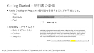 Getting Started – 証明書の準備
• Apple Developer Programの証明書を準備すると以下が可能となる。
• Test
• Destribute
• Push
• 証明書なしでできること
• Build（ XCTest 含む）
• Clashes
• Analytics
12https://docs.microsoft.com/en-us/appcenter/quickstarts/ios/getting-started
 