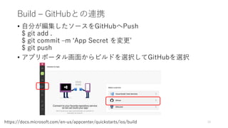 Build – GitHubとの連携
• 自分が編集したソースをGitHubへPush
$ git add .
$ git commit –m ‘App Secret を変更’
$ git push
• アプリポータル画面からビルドを選択してGitHubを選択
15https://docs.microsoft.com/en-us/appcenter/quickstarts/ios/build
 