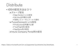 Distribute
• iOSの配信方法は３つ
グループ配信
App Centerによる配信
Ad-Hoc証明書が必要
登録したユーザにメールで通知
iTunesConnectによる配信
Production証明書が必要
TestFlight用の配信
AppStore用の配信
Intune Company Portal用の配信
32https://docs.microsoft.com/en-us/appcenter/quickstarts/ios/distribute
 