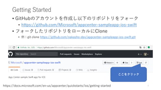 Getting Started
• GitHubのアカウントを作成し以下のリポジトリをフォーク
• https://github.com/Microsoft/appcenter-sampleapp-ios-swift
• フォークしたリポジトリをローカルにClone
• 例：git clone https://github.com/nakasho-dev/appcenter-sampleapp-ios-swift.git
7https://docs.microsoft.com/en-us/appcenter/quickstarts/ios/getting-started
ここをクリック
 