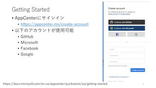 Getting Started
• AppCenterにサインイン
• https://appcenter.ms/create-account
• 以下のアカウントが使用可能
• GitHub
• Microsoft
• Facebook
• Google
8https://docs.microsoft.com/en-us/appcenter/quickstarts/ios/getting-started
 