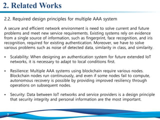 2. Related Works
2.2. Required design principles for multiple AAA system
A secure and efficient network environment is need to solve current and future
problems and meet new service requirements. Existing systems rely on evidence
from a single source of information, such as fingerprint, face recognition, and iris
recognition, required for existing authentication. Moreover, we have to solve
various problems such as noise of detected data, similarity in class, and similarity.
• Scalability: When designing an authentication system for future extended IoT
networks, it is necessary to adapt to local conditions first.
• Resilience: Multiple AAA systems using blockchain require various nodes.
Blockchain nodes run continuously, and even if some nodes fail to compute,
autonomous recovery is possible by providing improved resiliency through
operations on subsequent nodes.
• Security: Data between IoT networks and service providers is a design principle
that security integrity and personal information are the most important.
 