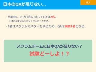 日本のQAが足りない…
・当時は、PGが7名に対してQAは2名。
・日本QAはマネジメント中心だったため。
・1名はスクラムマスターをやるため、QAは実質1名となる。
導入
スクラムチームに日本QAが足りない？
試験どーしよ！？
 