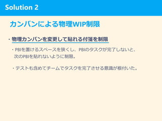 Solution 1
カンバンによる物理WIP制限
・物理カンバンを変更して貼れる付箋を制限
・PBIを置けるスペースを狭くし、PBIのタスクが完了しないと、
次のPBIを貼れないように制限。
・テストも含めてチームでタスクを完了させる意識が根付いた。
Solution 2
 