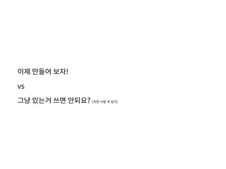 이제 만들어 보자!
vs
그냥 있는거 쓰면 안되요? (이런 사람 꼭 있다)
 