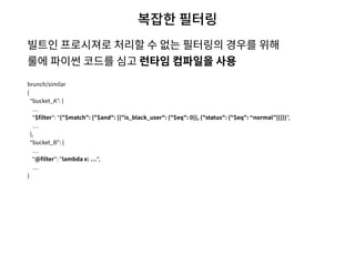 복잡한 필터링
빌트인 프로시져로 처리할 수 없는 필터링의 경우를 위해  
룰에 파이썬 코드를 심고 런타임 컴파일을 사용
brunch/similar
{
“bucket_A”: {
“$ﬁlter”: “{"$match": {"$and": [{"is_black_user": {"$eq": 0}}, {"status": {"$eq": “normal”}}]}}”,
},
“bucket_B”: {
“@ﬁlter”: “lambda x: “,
}
 