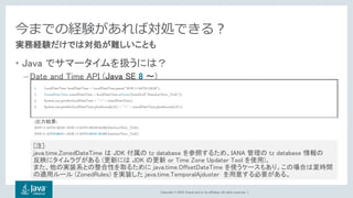 Copyright © 2018, Oracle and/or its affiliates. All rights reserved. |
今までの経験があれば対処できる？
• Java でサマータイムを扱うには？
– Date and Time API (Java SE 8 〜)
• java.time.ZonedDateTime … タイムゾーン付で日付と時刻を扱うクラス
実務経験だけでは対処が難しいことも
1. LocalDateTime localDateTime = LocalDateTime.parse("2018-11-04T01:59:59");
2. ZonedDateTime zonedDateTime = localDateTime.atZone(ZoneId.of("America/New_York"));
3. System.out.println(localDateTime + "->" + zonedDateTime);
4. System.out.println(localDateTime.plusSeconds(2L) + "->" + zonedDateTime.plusSeconds(2L));
[出力結果]
2018-11-04T01:59:59->2018-11-04T01:59:59-04:00[America/New_York]
2018-11-04T02:00:01->2018-11-04T01:00:01-05:00[America/New_York]
[注]:
java.time.ZonedDateTime は JDK 付属の tz database を参照するため、IANA 管理の tz database 情報の
反映にタイムラグがある (更新には JDK の更新 or Time Zone Updater Tool を使用)。
また、他の実装系との整合性を取るために java.time.OffsetDateTime を使うケースもあり。この場合は夏時間
の適用ルール (ZonedRules) を実装した java.time.TemporalAjduster を用意する必要がある。
 