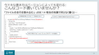 Copyright © 2018, Oracle and/or its affiliates. All rights reserved. |
1. private List fileToList(String fileName) throws Exception {
2. String line;
3. List lines = new ArrayList();
4. BufferedReader reader = null;
5. try {
6. reader = new BufferedReader(new FileReader(fileName));
7. while((line = reader.readLine()) != null) {
8. lines.add(line);
9. }
10. reader.close();
11. } catch(Exception e) {
12. throw new CustomException();
13. }
14. return lines;
15. }
17
「ファイルの全行を読み込む」: J2SE 1.4 相当の知識で何となく書くと…
今ドキな書き方はバージョンによっても変わる:
こんなコード書いていませんか？
どのチェック例外が発生するかわからない …
カスタム例外だけをスローするとエラーの原因がわからない
( → エラーの原因が隠蔽されると保守性が低下する)
総称型を使っていない (→ 型安全でない)
例外が発生すると reader は close されずリークの遠因に
 