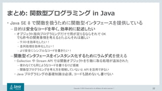 Copyright © 2018, Oracle and/or its affiliates. All rights reserved. |
まとめ: 関数型プログラミング in Java
• Java SE 8 で関数を扱うために関数型インタフェースを提供している
– 目的は安全なコードを早く、効率的に記述したい
• オブジェクト指向プログラミングだけで用が足りるならそれで OK
でも昨今の開発事情を考えるとたぶんそれは厳しい
– テストを効率化したい！
– 並列処理を効率化したい！
– より安全にシンプルなコードを書きたい！
– 関数型インタフェースをインスタンス化するためにラムダ式を使える
• Collection や Stream API では関数オブジェクトを引数に取る処理が追加された
– 使わなくても同じようなコードを書けるけど煩雑
– 関数型プログラミングを考え方を理解していないと API を活用できない
• Java プログラミングの基礎知識は必須。コードも読めないし書けない
33
 