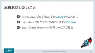 Copyright © 2018, Oracle and/or its affiliates. All rights reserved. |
本日お話したいこと
はじめに: Java プログラミングのこれまでとこれから
つぎに: Java プログラミングのこれまでとこれから
最後に: Oracle University 教育サービスご紹介
1
2
3
4
 