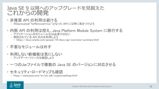 Copyright © 2018, Oracle and/or its affiliates. All rights reserved. |
Java SE 9 以降へのアップグレードを見据えた
これからの開発
• 非推奨 API の利用は避ける
– @Deprecated(“forRemoval=true“)となった API には特に気をつけよう
• 内部 API の利用は控え、Java Platform Module System に移行する
– アプリケーションのモジュール化は必須ではない
– 明記されている API のみを利用しよう
• https://docs.oracle.com/javase/10/docs/api/overview-summary.html
• 不要なモジュールは外す
• 利用しない新機能は気にしない
– アップデート・リリースは確認しよう
• 一つのJarファイルで複数の Java SE のバージョンに対応させる
• セキュリティ・ロードマップも確認
– https://www.java.com/en/jre-jdk-cryptoroadmap.html
52
 