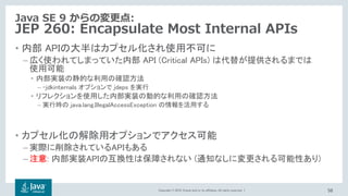 Copyright © 2018, Oracle and/or its affiliates. All rights reserved. |
Java SE 9 からの変更点:
JEP 260: Encapsulate Most Internal APIs
• 内部 APIの大半はカプセル化され使用不可に
– 広く使われてしまっていた内部 API (Critical APIs) は代替が提供されるまでは
使用可能
• 内部実装の静的な利用の確認方法
– -jdkinternals オプションで jdeps を実行
• リフレクションを使用した内部実装の動的な利用の確認方法
– 実行時の java.lang.IllegalAccessException の情報を活用する
• カプセル化の解除用オプションでアクセス可能
– 実際に削除されているAPIもある
– : 内部実装APIの互換性は保障されない (通知なしに変更される可能性あり)
56
 
