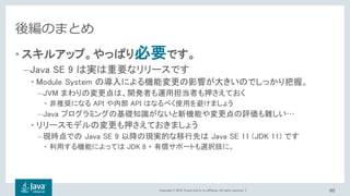 Copyright © 2018, Oracle and/or its affiliates. All rights reserved. |
後編のまとめ
• スキルアップ。やっぱり必要です。
–Java SE 9 は実は重要なリリースです
• Module System の導入による機能変更の影響が大きいのでしっかり把握。
–JVM まわりの変更点は、開発者も運用担当者も押さえておく
• 非推奨になる API や内部 API はなるべく使用を避けましょう
–Java プログラミングの基礎知識がないと新機能や変更点の評価も難しい…
• リリースモデルの変更も押さえておきましょう
–現時点での Java SE 9 以降の現実的な移行先は Java SE 11 (JDK 11) です
• 利用する機能によっては JDK 8 + 有償サポートも選択肢に。
60
 