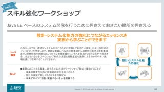 Copyright © 2018, Oracle and/or its affiliates. All rights reserved. |
スキル強化ワークショップ
66
問題発生
なぜ
起こる？
どう
直す？
どう
防ぐ？コース
概要
このコースでは、適切なシステム化を行うために理解しておきたい実装、および設計のポ
イントについて学習します。単純な実装レベルの注意事項から設計時における注意事項
まで、開発現場で実際に起こりがちな事象を題材に、それを見逃すとどうなるか？解決す
るにはどうするかをワークショップ形式の演習と経験豊富な講師によるわかりやすい講
義を通して理解することができます。
ねらい
実際に起こりえる事象に対する対応方法をワークショップ形式で体験することで
• 事象の調査方法など現場対応能力を向上させる
• 設計や実装で陥りがちなミスを理解する
• 本来どのように設計・実装するべきかを理解する
設計・システム化能力の強化につながるエッセンスを
実例から学ぶことができます
設計・システム化能
力の強化
Java EE ベースのシステム開発を行うために押さえておきたい勘所を押さえる
 