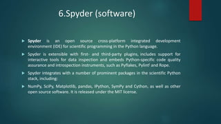 6.Spyder (software)
 Spyder is an open source cross-platform integrated development
environment (IDE) for scientific programming in the Python language.
 Spyder is extensible with first- and third-party plugins, includes support for
interactive tools for data inspection and embeds Python-specific code quality
assurance and introspection instruments, such as Pyflakes, Pylint[ and Rope.
 Spyder integrates with a number of prominent packages in the scientific Python
stack, including:
 NumPy, SciPy, Matplotlib, pandas, IPython, SymPy and Cython, as well as other
open source software. It is released under the MIT license.
 