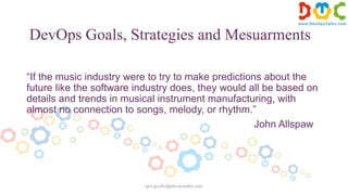 DevOps Goals, Strategies and Mesuarments
“If the music industry were to try to make predictions about the
future like the software industry does, they would all be based on
details and trends in musical instrument manufacturing, with
almost no connection to songs, melody, or rhythm.”
John Allspaw
igor.goulko@devopstalks.com
 
