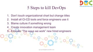 5 Steps to kill DevOps
1. Don’t touch organizational chart but change titles
2. Install all CI-CD tools and force engineers use it
3. Blame culture if something wrong
4. Create innovation management team
5. Educate “The ways we work” new hired engineers
igor.goulko@devopstalks.com
 