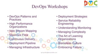 DevOps Workshops
• DevOps Patterns and
Practices
• High Performance
Organizations
• Vale Stream Mapping
• Maximize Flow
• Continuous Delivery
• Deployment Pipeline
• Managing Infrastructure
• Deployment Strategies
• Service Reliability
Engineering
• Understanding Monitoring
• Managing Complexity
• The Art of Learning
Organizations
• Blameless Culture
• Embracing Failure
igor.goulko@devopstalks.com
 