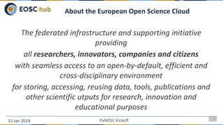 15 Jan 2019
2
The federated infrastructure and supporting initiative
providing
all researchers, innovators, companies and citizens
with seamless access to an open-by-default, efficient and
cross-disciplinary environment
for storing, accessing, reusing data, tools, publications and
other scientific utputs for research, innovation and
educational purposes
About the European Open Science Cloud
PaNOSC Kickoff
 