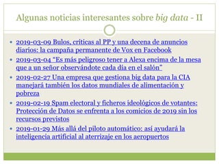 Algunas noticias interesantes sobre big data - II
 2019-03-09 Bulos, críticas al PP y una decena de anuncios
diarios: la campaña permanente de Vox en Facebook
 2019-03-04 “Es más peligroso tener a Alexa encima de la mesa
que a un señor observándote cada día en el salón”
 2019-02-27 Una empresa que gestiona big data para la CIA
manejará también los datos mundiales de alimentación y
pobreza
 2019-02-19 Spam electoral y ficheros ideológicos de votantes:
Protección de Datos se enfrenta a los comicios de 2019 sin los
recursos previstos
 2019-01-29 Más allá del piloto automático: así ayudará la
inteligencia artificial al aterrizaje en los aeropuertos
 