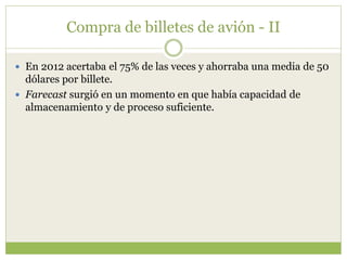Compra de billetes de avión - II
 En 2012 acertaba el 75% de las veces y ahorraba una media de 50
dólares por billete.
 Farecast surgió en un momento en que había capacidad de
almacenamiento y de proceso suficiente.
 