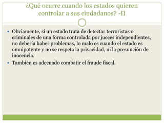 ¿Qué ocurre cuando los estados quieren
controlar a sus ciudadanos? -II
 Obviamente, si un estado trata de detectar terroristas o
criminales de una forma controlada por jueces independientes,
no debería haber problemas, lo malo es cuando el estado es
omnipotente y no se respeta la privacidad, ni la presunción de
inocencia.
 También es adecuado combatir el fraude fiscal.
 